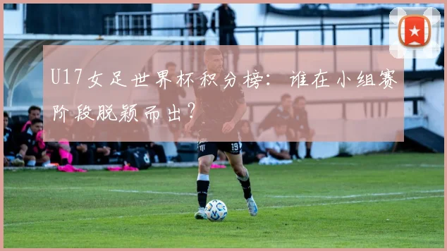 U17女足世界杯积分榜：谁在小组赛阶段脱颖而出？