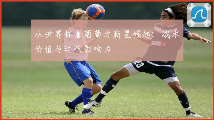 从世界杯看葡萄牙新星崛起：战术价值与时代影响力