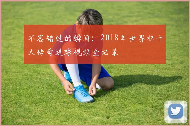 不容错过的瞬间：2018年世界杯十大传奇进球视频全记录