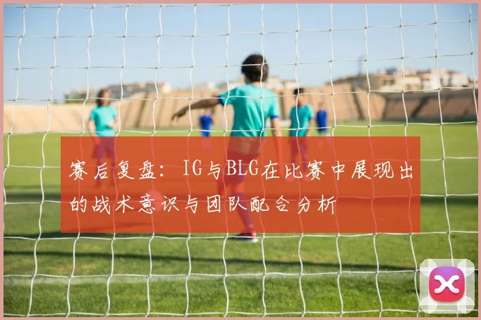 赛后复盘：IG与BLG在比赛中展现出的战术意识与团队配合分析