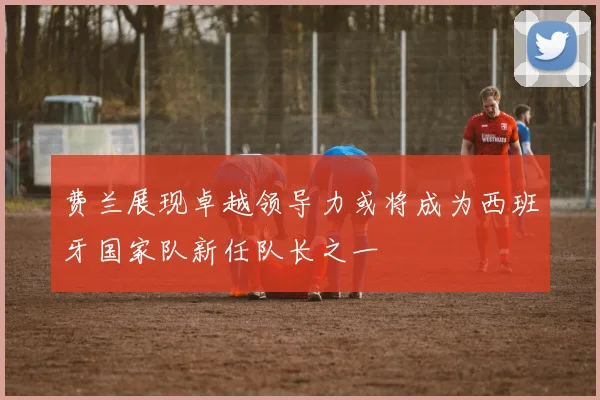 费兰展现卓越领导力或将成为西班牙国家队新任队长之一