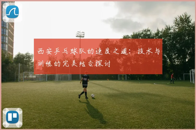 西安乒乓球队的速度之道：技术与训练的完美结合探讨