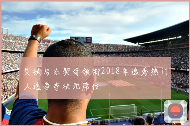 艾顿与东契奇领衔2018年选秀热门人选争夺状元席位