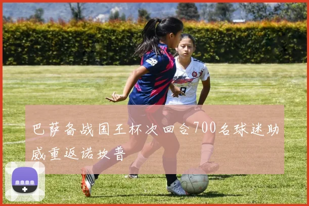 巴萨备战国王杯次回合700名球迷助威重返诺坎普