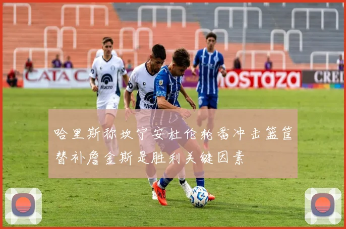 哈里斯称坎宁安杜伦轮番冲击篮筐替补詹金斯是胜利关键因素