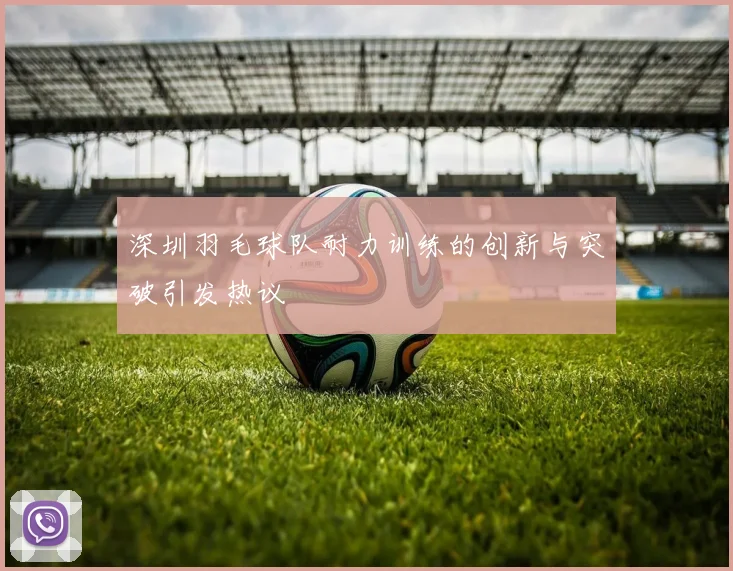 深圳羽毛球队耐力训练的创新与突破引发热议