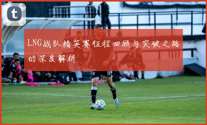 LNG战队精英赛征程回顾与突破之路的深度解析