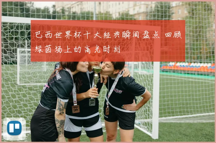巴西世界杯十大经典瞬间盘点 回顾绿茵场上的高光时刻