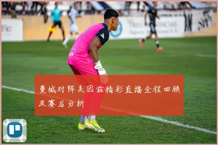 曼城对阵美因兹精彩直播全程回顾及赛后分析