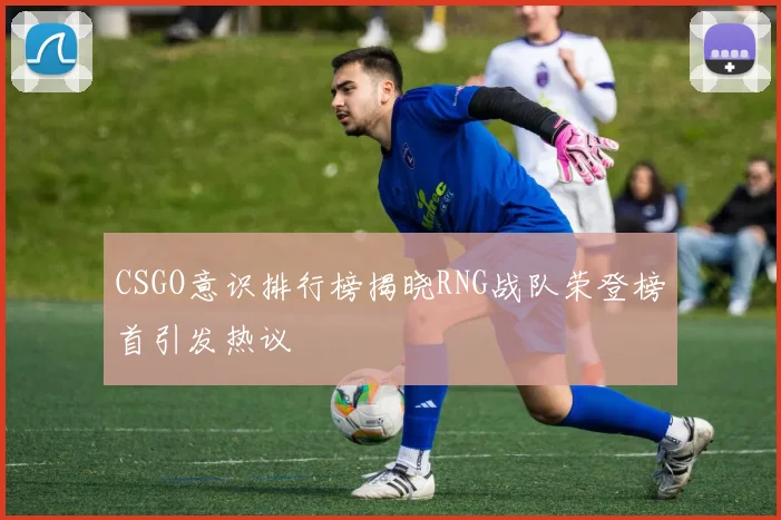 CSGO意识排行榜揭晓RNG战队荣登榜首引发热议